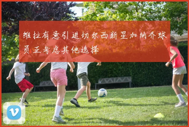 维拉有意引进切尔西新星加纳乔球员正考虑其他选择