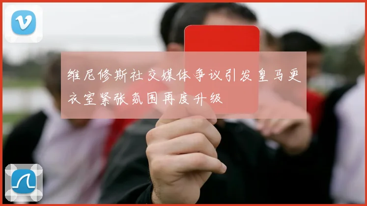 维尼修斯社交媒体争议引发皇马更衣室紧张氛围再度升级