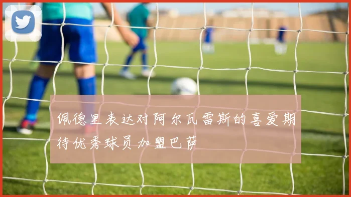 佩德里表达对阿尔瓦雷斯的喜爱期待优秀球员加盟巴萨