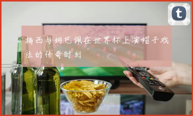 梅西与姆巴佩在世界杯上演帽子戏法的传奇时刻