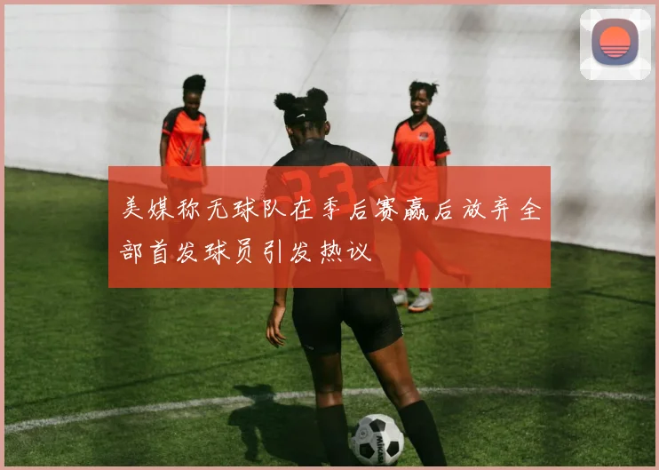 美媒称无球队在季后赛赢后放弃全部首发球员引发热议