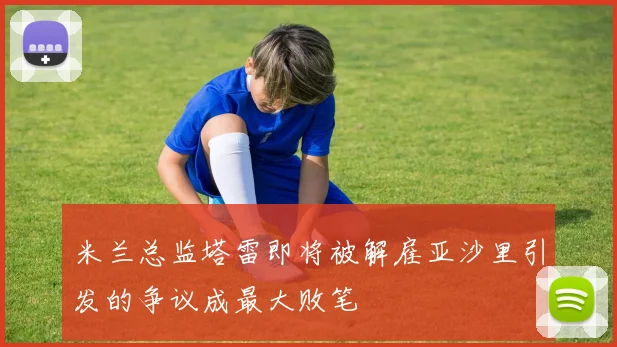 米兰总监塔雷即将被解雇亚沙里引发的争议成最大败笔