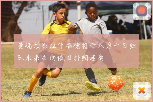 曼晚预测拉什福德将于八月十日归队未来去向依旧扑朔迷离