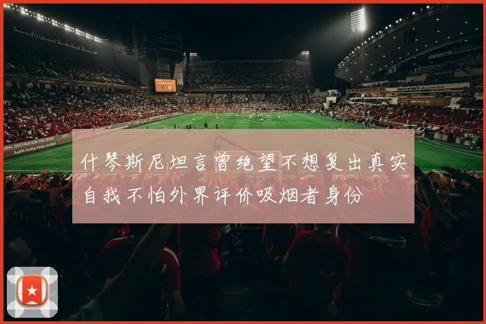什琴斯尼坦言曾绝望不想复出真实自我不怕外界评价吸烟者身份
