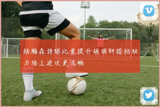 杨瀚森持球比重提升胡明轩搭档助力场上进攻更流畅