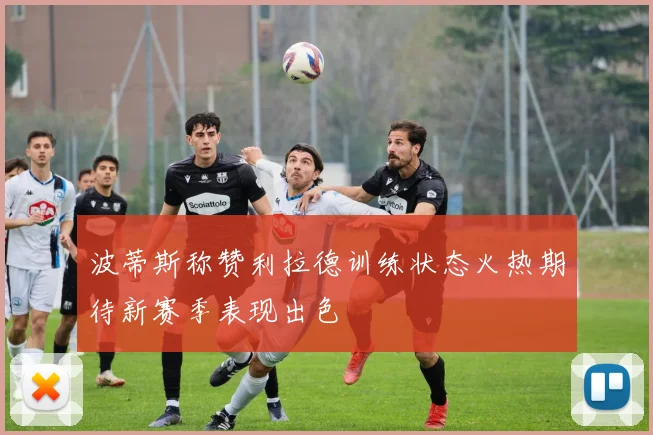 波蒂斯称赞利拉德训练状态火热期待新赛季表现出色
