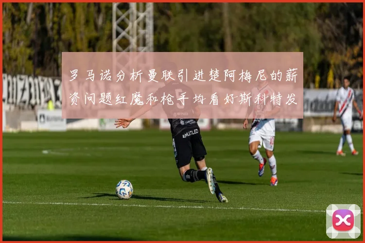 罗马诺分析曼联引进楚阿梅尼的薪资问题红魔和枪手均看好斯科特发展潜力
