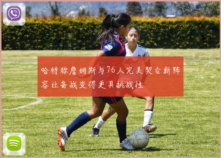哈特称詹姆斯与76人完美契合新阵容让备战变得更具挑战性