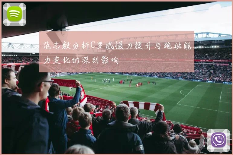 范志毅分析C罗威慑力提升与跑动能力变化的深刻影响