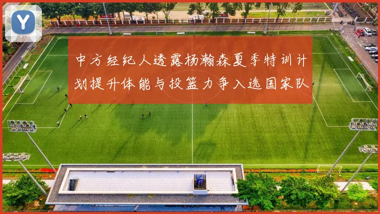 中方经纪人透露杨瀚森夏季特训计划提升体能与投篮力争入选国家队
