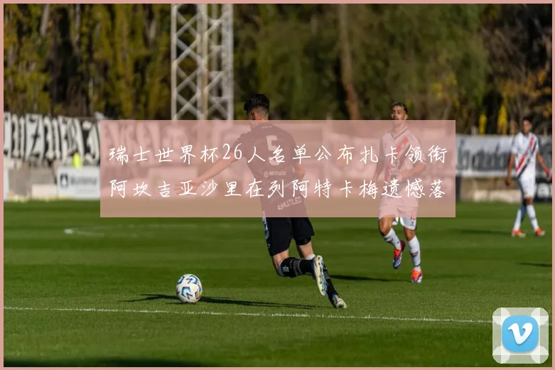 瑞士世界杯26人名单公布扎卡领衔阿坎吉亚沙里在列阿特卡梅遗憾落选