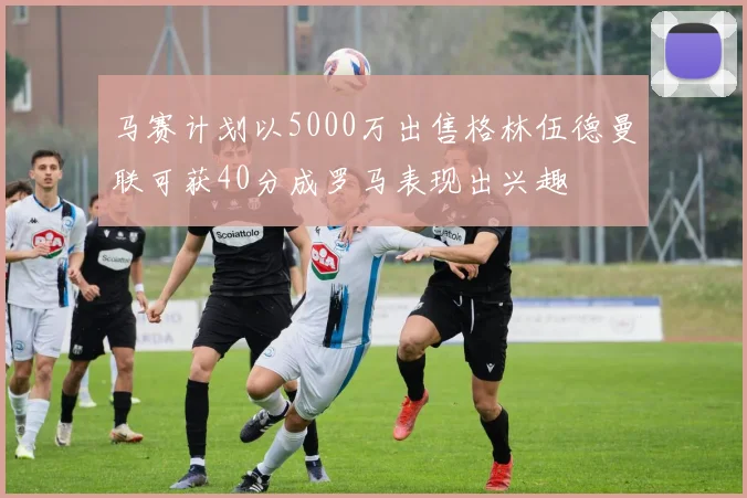 马赛计划以5000万出售格林伍德曼联可获40分成罗马表现出兴趣
