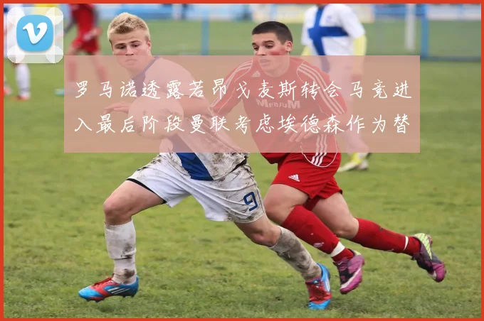 罗马诺透露若昂戈麦斯转会马竞进入最后阶段曼联考虑埃德森作为替代人选