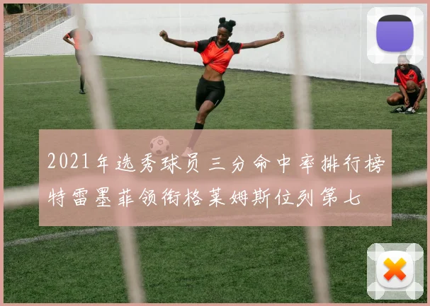 2021年选秀球员三分命中率排行榜特雷墨菲领衔格莱姆斯位列第七