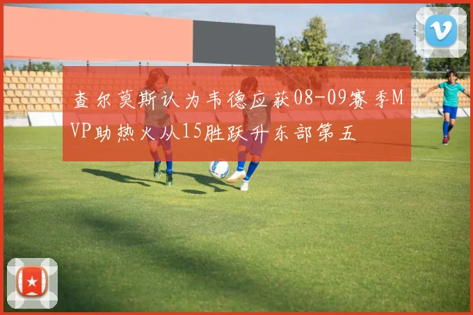 查尔莫斯认为韦德应获08-09赛季MVP助热火从15胜跃升东部第五