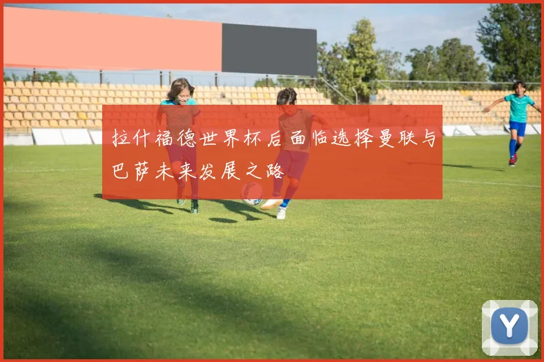 拉什福德世界杯后面临选择曼联与巴萨未来发展之路