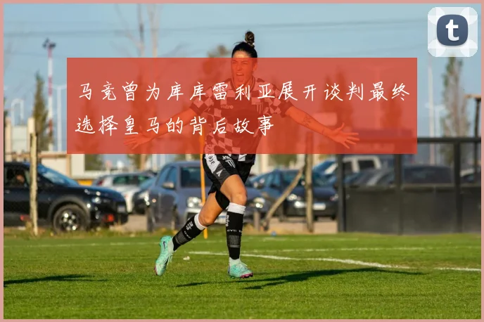 马竞曾为库库雷利亚展开谈判最终选择皇马的背后故事
