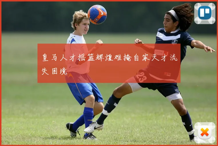 皇马人才摇篮辉煌难掩自家天才流失困境