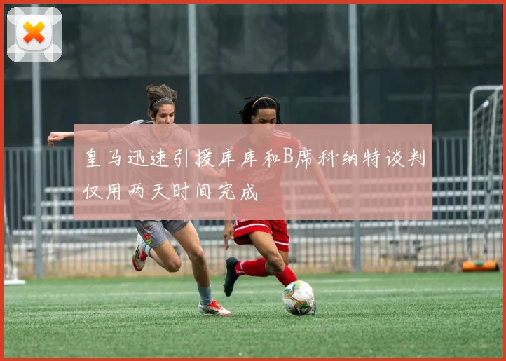 皇马迅速引援库库和B席科纳特谈判仅用两天时间完成