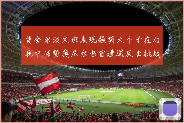 费舍尔谈文班表现强调大个子在对抗中劣势奥尼尔也曾遭遇反击挑战