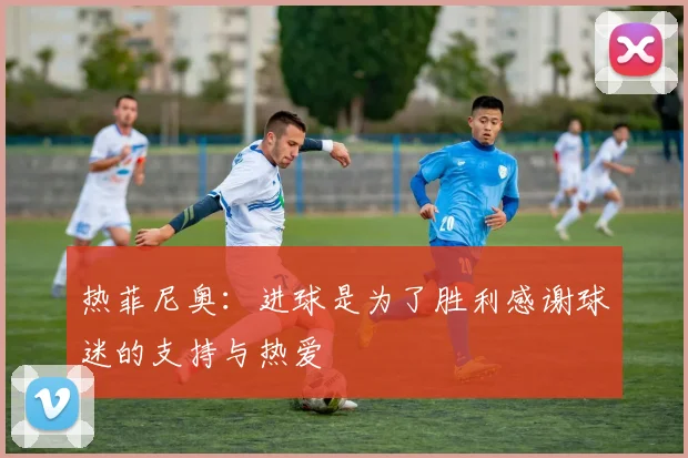 热菲尼奥：进球是为了胜利感谢球迷的支持与热爱