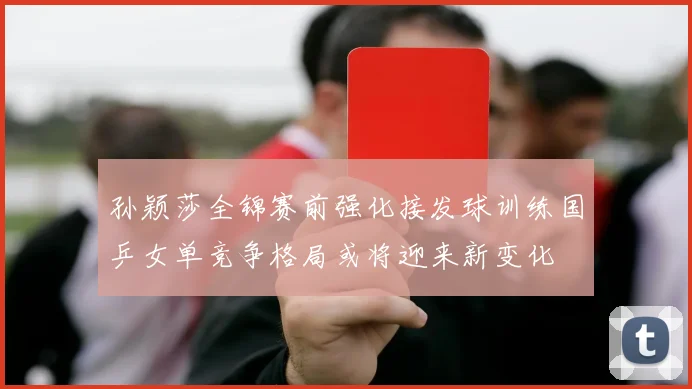孙颖莎全锦赛前强化接发球训练国乒女单竞争格局或将迎来新变化