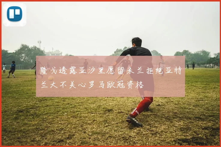隆戈透露亚沙里愿留米兰拒绝亚特兰大不关心罗马欧冠资格