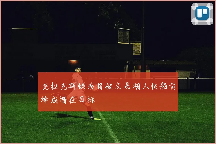 克拉克斯顿或将被交易湖人快船黄蜂成潜在目标