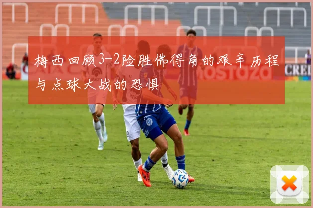 梅西回顾3-2险胜佛得角的艰辛历程与点球大战的恐惧