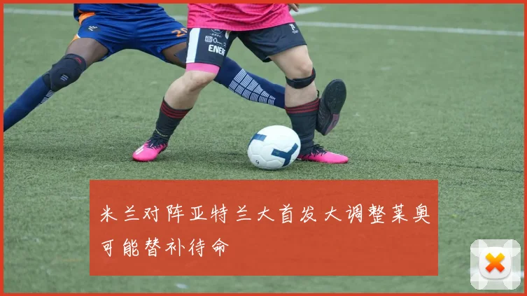 米兰对阵亚特兰大首发大调整莱奥可能替补待命