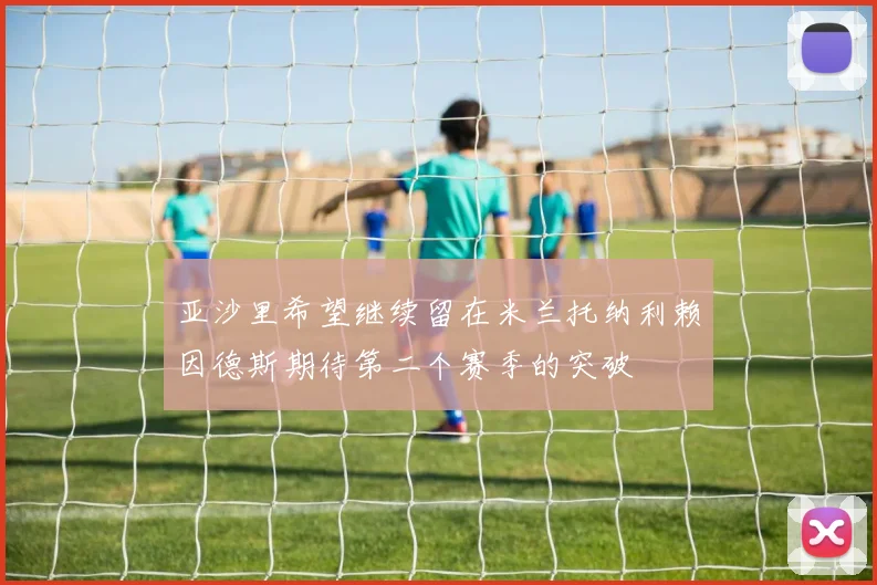 亚沙里希望继续留在米兰托纳利赖因德斯期待第二个赛季的突破
