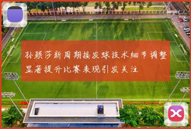 孙颖莎新周期接发球技术细节调整显著提升比赛表现引发关注