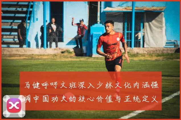 马健呼吁文班深入少林文化内涵强调中国功夫的核心价值与正统定义