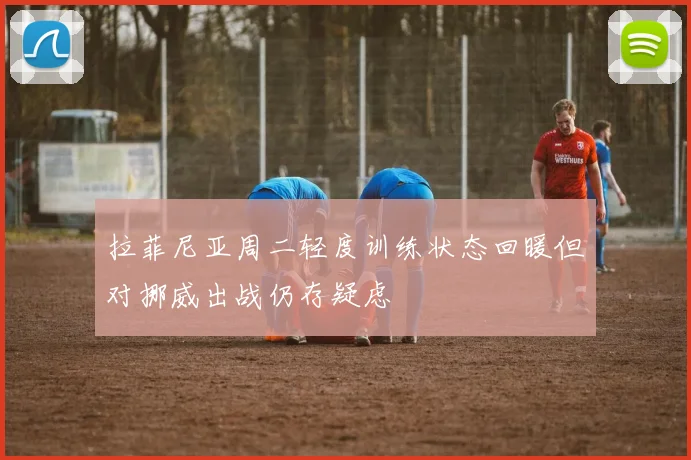拉菲尼亚周二轻度训练状态回暖但对挪威出战仍存疑虑
