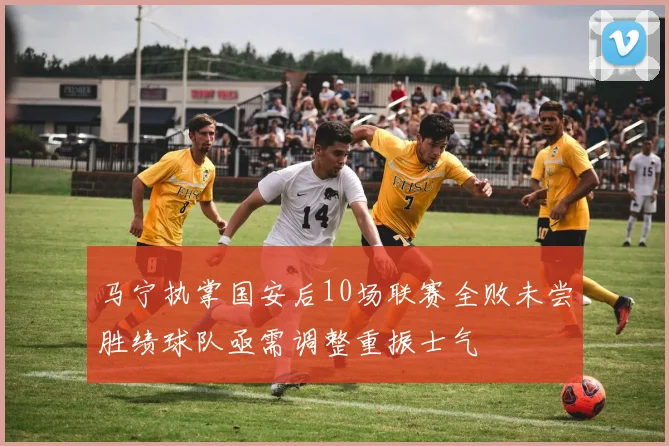 马宁执掌国安后10场联赛全败未尝胜绩球队亟需调整重振士气